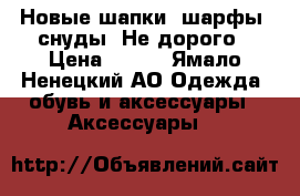 Новые шапки, шарфы, снуды. Не дорого › Цена ­ 600 - Ямало-Ненецкий АО Одежда, обувь и аксессуары » Аксессуары   